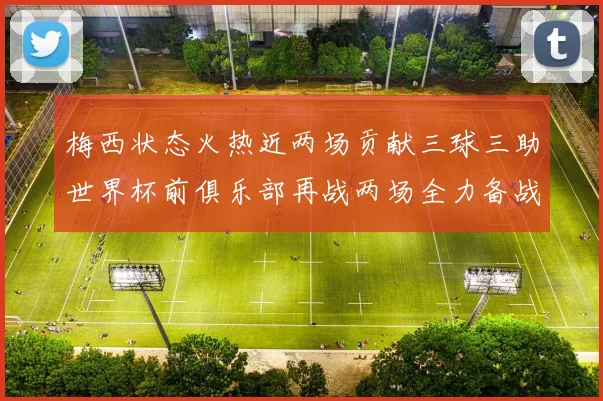梅西状态火热近两场贡献三球三助世界杯前俱乐部再战两场全力备战大赛