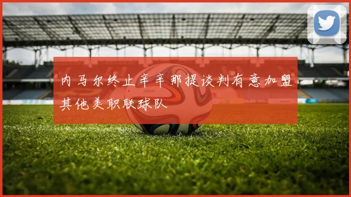 内马尔终止辛辛那提谈判有意加盟其他美职联球队