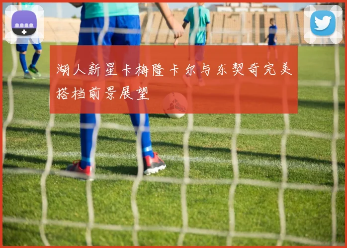 湖人新星卡梅隆卡尔与东契奇完美搭档前景展望