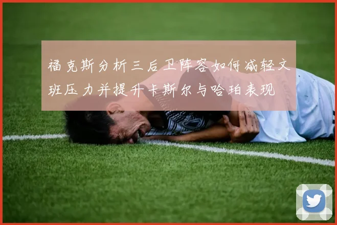 福克斯分析三后卫阵容如何减轻文班压力并提升卡斯尔与哈珀表现