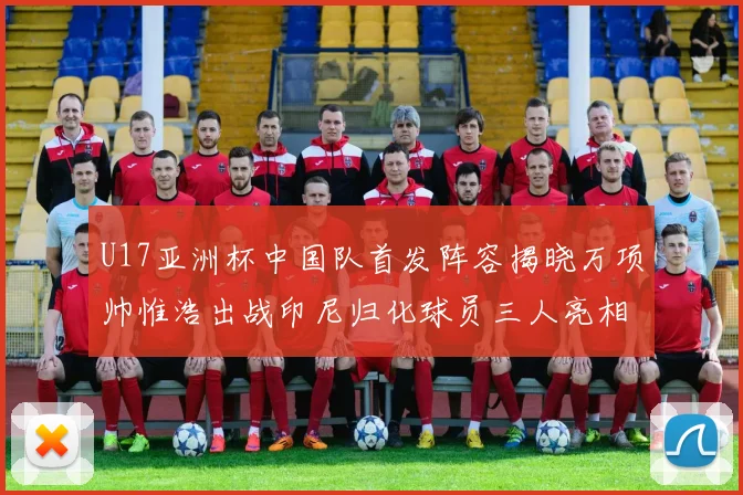 U17亚洲杯中国队首发阵容揭晓万项帅惟浩出战印尼归化球员三人亮相