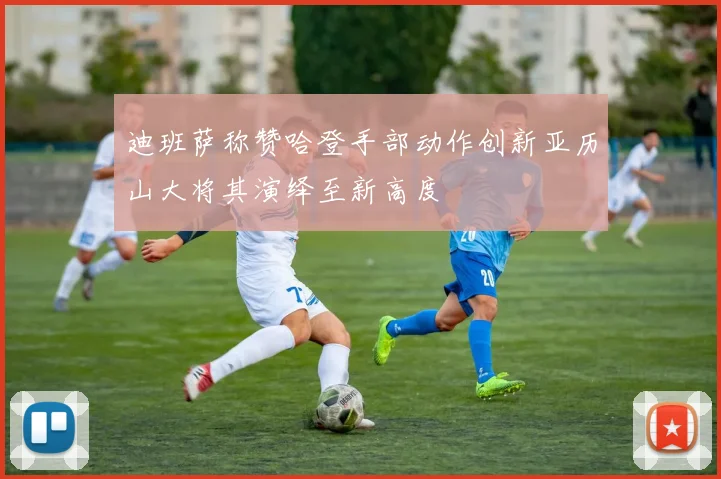迪班萨称赞哈登手部动作创新亚历山大将其演绎至新高度