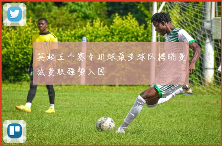 英超五个赛季进球最多球队揭晓曼城曼联强势入围