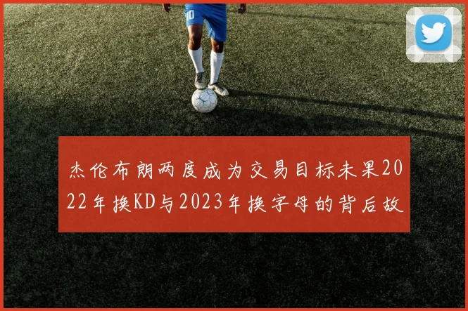 杰伦布朗两度成为交易目标未果2022年换KD与2023年换字母的背后故事