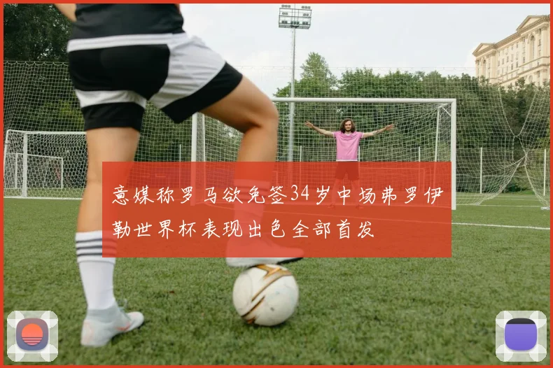 意媒称罗马欲免签34岁中场弗罗伊勒世界杯表现出色全部首发