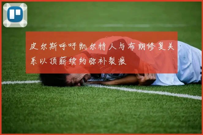 皮尔斯呼吁凯尔特人与布朗修复关系以顶薪续约弥补裂痕